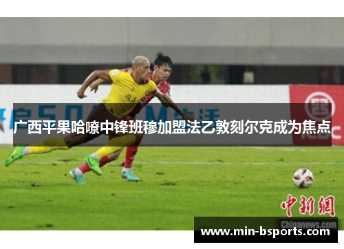 广西平果哈嘹中锋班穆加盟法乙敦刻尔克成为焦点